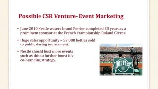 Possible CSR Venture- Event Marketing
• June 2010 Nestle waters brand Perrier completed 33 years as a
prominent sponsor at the French championship Roland Garros.
• Huge sales opportunity – 57,000 bottles sold
to public during tournament.
• Nestlé should host more events
such as this to further boost it’s
co-branding strategy.
 