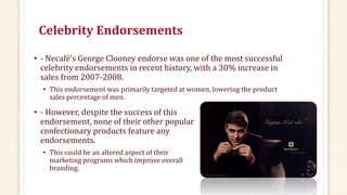 Celebrity Endorsements
• - Necafé’s George Clooney endorse was one of the most successful
celebrity endorsements in recent history, with a 30% increase in
sales from 2007-2008.
• This endorsement was primarily targeted at women, lowering the product
sales percentage of men.
• - However, despite the success of this
endorsement, none of their other popular
confectionary products feature any
endorsements.
• This could be an altered aspect of their
marketing programs which improve overall
branding.
 