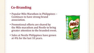 Co-Branding
• Popular Milo Marathon in Philippines –
Continues to have strong brand
association.
• Promotional efforts are shared by
the Milo marathon and Nestle to bring
greater attention to the branded event.
• Sales at Nestle Philippines have grown
at 4% for the last 10 years.
 