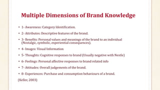 Multiple Dimensions of Brand Knowledge
• 1- Awareness: Category Identification.
• 2- Attributes: Descriptive features of the brand.
• 3- Benefits: Personal values and meanings of the brand to an individual
(Nostalgic, symbolic, experiential consequences).
• 4- Images: Visual Information
• 5- Thoughts: Cognitive responses to brand (Usually negative with Nestle)
• 6- Feelings: Personal affective responses to brand related info
• 7- Attitudes: Overall judgements of the brand.
• 8- Experiences: Purchase and consumption behaviours of a brand.
(Keller, 2003)
 
