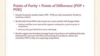 Points of Parity + Points of Difference (POP +
POD)
• Despite being the market leader, POP + POD are still essential for Nestlé to
maintain control.
• Nestlé held initial POD in the luxury ice cream market with Haagen Dasz.
• Cadbury and Mars soon entered the segment, making this a point of parity to
competitors.
• However, this gave Nestlé first mover advantage.
• Nestlé’s aggressive branding strategy leads to purchases of established brands,
limiting start-up costs and risks of launching new products, which also
minimises POP as they are acquiring competition.
 