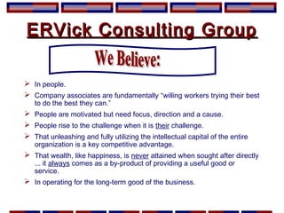 ERVick Consulting GroupERVick Consulting Group
 In people.
 Company associates are fundamentally “willing workers trying their best
to do the best they can.”
 People are motivated but need focus, direction and a cause.
 People rise to the challenge when it is their challenge.
 That unleashing and fully utilizing the intellectual capital of the entire
organization is a key competitive advantage.
 That wealth, like happiness, is never attained when sought after directly
... it always comes as a by-product of providing a useful good or
service.
 In operating for the long-term good of the business.
 
