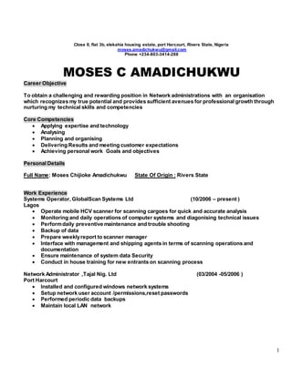 1
Close 8, flat 3b, elekahia housing estate, port Harcourt, Rivers State, Nigeria
moses.amadichukwu@gmail.com
Phone +234-803-3414-288
MOSES C AMADICHUKWU
Career Objective
To obtain a challenging and rewarding position in Network administrations with an organisation
which recognizes my true potential and provides sufficient avenues for professional growth through
nurturing my technical skills and competencies
Core Competencies
 Applying expertise and technology
 Analysing
 Planning and organising
 Delivering Results and meeting customer expectations
 Achieving personal work Goals and objectives
Personal Details
Full Name: Moses Chijioke Amadichukwu State Of Origin : Rivers State
Work Experience
Systems Operator, GlobalScan Systems Ltd (10/2006 – present )
Lagos
 Operate mobile HCV scanner for scanning cargoes for quick and accurate analysis
 Monitoring and daily operations of computer systems and diagonising technical issues
 Performdaily preventive maintenance and trouble shooting
 Backup of data
 Prepare weeklyreport to scanner manager
 Interface with management and shipping agents in terms of scanning operations and
documentation
 Ensure maintenance of system data Security
 Conduct in house training for new entrants on scanning process
Network Administrator ,Tajal Nig. Ltd (03/2004 -05/2006 )
Port Harcourt
 Installed and configured windows network systems
 Setup network user account /permissions,reset passwords
 Performed periodic data backups
 Maintain local LAN network
 