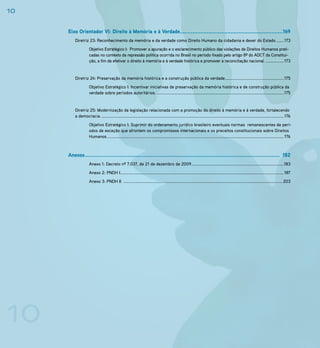 10

     Eixo Orientador VI: Direito à Memória e à Verdade.................................................................169
         Diretriz 23: Reconhecimento da memória e da verdade como Direito Humano da cidadania e dever do Estado .......173
                    Objetivo Estratégico I: Promover a apuração e o esclarecimento público das violações de Direitos Humanos prati-
                    cadas no contexto da repressão política ocorrida no Brasil no período fixado pelo artigo 8º do ADCT da Constitui-
                    ção, a fim de efetivar o direito à memória e à verdade histórica e promover a reconciliação nacional. ................173


         Diretriz 24: Preservação da memória histórica e a construção pública da verdade.....................................................175
                    Objetivo Estratégico I: Incentivar iniciativas de preservação da memória histórica e de construção pública da
                    verdade sobre períodos autoritários. ..................................................................................................................175


         Diretriz 25: Modernização da legislação relacionada com a promoção do direito à memória e à verdade, fortalecendo
         a democracia. .................................................................................................................................................................... 176
                    Objetivo Estratégico I: Suprimir do ordenamento jurídico brasileiro eventuais normas remanescentes de perí-
                    odos de exceção que afrontem os compromissos internacionais e os preceitos constitucionais sobre Direitos
                    Humanos. .............................................................................................................................................................. 176



     Anexos ........................................................................................................................... 182
                    Anexo 1: Decreto nº 7.037, de 21 de dezembro de 2009 ...................................................................................183
                    Anexo 2: PNDH I...................................................................................................................................................187
                    Anexo 3: PNDH II ...............................................................................................................................................203




10
 