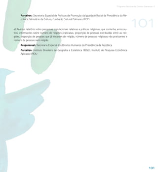 Programa Nacional de Direitos Humanos–3




                                                                                                                101
      Parceiros: Secretaria Especial de Políticas de Promoção da Igualdade Racial da Presidência da Re-
      pública; Ministério da Cultura; Fundação Cultural Palmares (FCP)


e) Realizar relatório sobre pesquisas populacionais relativas a práticas religiosas, que contenha, entre ou-
tras, informações sobre número de religiões praticadas, proporção de pessoas distribuídas entre as reli-
giões, proporção de pessoas que já trocaram de religião, número de pessoas religiosas não praticantes e
número de pessoas sem religião.
      Responsável: Secretaria Especial dos Direitos Humanos da Presidência da República
      Parceiros: Instituto Brasileiro de Geografia e Estatística (IBGE); Instituto de Pesquisa Econômica
      Aplicada (IPEA)




                                                                                                                                   101
 