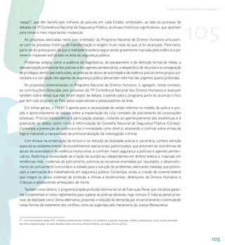 Programa Nacional de Direitos Humanos–3




                                                                                                                                                               105
naesp)17, que têm beneficiado milhares de policiais em cada Estado, simbolizam, ao lado do processo de
debates da 1ª Conferência Nacional de Segurança Pública, acúmulos históricos significativos, que apontam
para novas e mais importantes mudanças.
   As propostas elencadas neste eixo orientador do Programa Nacional de Direitos Humanos articulam-
se com tal processo histórico de transformação e exigem muito mais do que já foi alcançado. Para tanto,
parte-se do pressuposto de que a realidade brasileira segue sendo gravemente marcada pela violência e por
severos impasses estruturais na área da segurança pública.
   Problemas antigos, como a ausência de diagnósticos, de planejamento e de definição formal de metas, a
desvalorização profissional dos policiais e dos agentes penitenciários, o desperdício de recursos e a consagração
de privilégios dentro das instituições, as práticas de abuso de autoridade e de violência policial contra grupos vul-
neráveis e a corrupção dos agentes de segurança pública demandam reformas tão urgentes quanto profundas.
   As propostas sistematizadas no Programa Nacional de Direitos Humanos 3, agregam, nesse contexto,
as contribuições oferecidas pelo processo da 11ª Conferência Nacional dos Direitos Humanos e avançam
também sobre temas que não foram objeto de debate, trazendo para o programa parte do acúmulo crítico
que tem sido proposto ao País pelos especialistas e pesquisadores da área.
   Em linhas gerais, o PNDH-3 aponta para a necessidade de ampla reforma no modelo de polícia e pro-
põe o aprofundamento do debate sobre a implantação do ciclo completo de policiamento às corporações
estaduais. Prioriza transparência e participação popular, instando ao aperfeiçoamento das estatísticas e à
publicação de dados, assim como à reformulação do Conselho Nacional de Segurança Pública (Conasp).
Contempla a prevenção da violência e da criminalidade como diretriz, ampliando o controle sobre armas de
fogo e indicando a necessidade de profissionalização da investigação criminal.
    Com ênfase na erradicação da tortura e na redução da letalidade policial e carcerária, confere atenção
especial ao estabelecimento de procedimentos operacionais padronizados, que previnam as ocorrências de
abuso de autoridade e de violência institucional, e confiram maior segurança a policiais e agentes peniten-
ciários. Reafirma a necessidade de criação de ouvidorias independentes em âmbito federal e, inspirado em
tendências mais modernas de policiamento, estimula as iniciativas orientadas por resultados, o desenvolvi-
mento do policiamento comunitário e voltado para a solução de problemas, elencando medidas que promo-
vam a valorização dos trabalhadores em segurança pública. Contempla, ainda, a criação de sistema federal
que integre os atuais sistemas de proteção a vítimas e testemunhas, defensores de Direitos Humanos e
crianças e adolescentes ameaçados de morte.
    Também como diretriz, o programa propõe profunda reforma da Lei de Execução Penal, que introduza garan-
tias fundamentais e novos regramentos para superar as práticas abusivas, hoje comuns. E trata as penas priva-
tivas de liberdade como última alternativa, propondo a redução da demanda por encarceramento e estimulando
novas formas de tratamento dos conflitos, como as sugeridas pelo mecanismo da Justiça Restaurativa.


17 – Em funcionamento desde 2007, a Renaesp atende policiais militares, civis, bombeiros e guardas municipais. A Rede é composta por cursos de pós-graduação
lato sensu (especialização). As aulas abordam temas como ética, direitos humanos, sociologia e técnica policial.




                                                                                                                                                                                 105
 