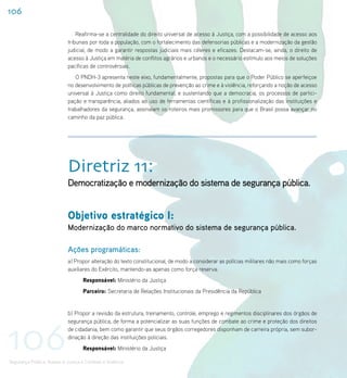 106

                                 Reafirma-se a centralidade do direito universal de acesso à Justiça, com a possibilidade de acesso aos
                             tribunais por toda a população, com o fortalecimento das defensorias públicas e a modernização da gestão
                             judicial, de modo a garantir respostas judiciais mais céleres e eficazes. Destacam-se, ainda, o direito de
                             acesso à Justiça em matéria de conflitos agrários e urbanos e o necessário estímulo aos meios de soluções
                             pacíficas de controvérsias.
                                O PNDH-3 apresenta neste eixo, fundamentalmente, propostas para que o Poder Público se aperfeiçoe
                             no desenvolvimento de políticas públicas de prevenção ao crime e à violência, reforçando a noção de acesso
                             universal à Justiça como direito fundamental, e sustentando que a democracia, os processos de partici-
                             pação e transparência, aliados ao uso de ferramentas científicas e à profissionalização das instituições e
                             trabalhadores da segurança, assinalam os roteiros mais promissores para que o Brasil possa avançar no
                             caminho da paz pública.




                             Diretriz 11:
                             Democratização e modernização do sistema de segurança pública.


                             Objetivo estratégico I:
                             Modernização do marco normativo do sistema de segurança pública.

                             Ações programáticas:
                             a) Propor alteração do texto constitucional, de modo a considerar as polícias militares não mais como forças
                             auxiliares do Exército, mantendo-as apenas como força reserva.
                                    Responsável: Ministério da Justiça
                                    Parceiro: Secretaria de Relações Institucionais da Presidência da República


                             b) Propor a revisão da estrutura, treinamento, controle, emprego e regimentos disciplinares dos órgãos de




106
                             segurança pública, de forma a potencializar as suas funções de combate ao crime e proteção dos direitos
                             de cidadania, bem como garantir que seus órgãos corregedores disponham de carreira própria, sem subor-
                             dinação à direção das instituições policiais.
                                    Responsável: Ministério da Justiça

Segurança Pública, Acesso à Justiça e Combate à Violência
 