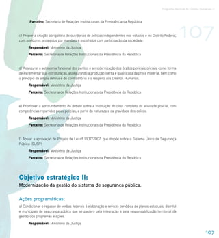 Programa Nacional de Direitos Humanos–3




                                                                                                              107
       Parceiro: Secretaria de Relações Institucionais da Presidência da República


c) Propor a criação obrigatória de ouvidorias de polícias independentes nos estados e no Distrito Federal,
com ouvidores protegidos por mandato e escolhidos com participação da sociedade.
      Responsável: Ministério da Justiça
      Parceiro: Secretaria de Relações Institucionais da Presidência da República


d) Assegurar a autonomia funcional dos peritos e a modernização dos órgãos periciais oficiais, como forma
de incrementar sua estruturação, assegurando a produção isenta e qualificada da prova material, bem como
o princípio da ampla defesa e do contraditório e o respeito aos Direitos Humanos.
      Responsável: Ministério da Justiça
      Parceiro: Secretaria de Relações Institucionais da Presidência da República


e) Promover o aprofundamento do debate sobre a instituição do ciclo completo da atividade policial, com
competências repartidas pelas polícias, a partir da natureza e da gravidade dos delitos.
      Responsável: Ministério da Justiça
      Parceiro: Secretaria de Relações Institucionais da Presidência da República


f) Apoiar a aprovação do Projeto de Lei nº 1.937/2007, que dispõe sobre o Sistema Único de Segurança
Pública (SUSP)
      Responsável: Ministério da Justiça
      Parceiro: Secretaria de Relações Institucionais da Presidência da República




Objetivo estratégico II:
Modernização da gestão do sistema de segurança pública.

Ações programáticas:
a) Condicionar o repasse de verbas federais à elaboração e revisão periódica de planos estaduais, distrital
e municipais de segurança pública que se pautem pela integração e pela responsabilização territorial da
gestão dos programas e ações.
      Responsável: Ministério da Justiça

                                                                                                                                 107
 