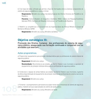 108

                             b) Criar base de dados unificada que permita o fluxo de informações entre os diversos componentes do
                             sistema de segurança pública e a Justiça criminal.
                                    Responsáveis: Ministério da Justiça; Secretaria Especial dos Direitos Humanos da Presidência da
                                    República
                                    Parceiros: Instituto Brasileiro de Geografia e Estatística (IBGE); Instituto de Pesquisa Econômica
                                    Aplicada (IPEA); Secretaria de Relações Institucionais da Presidência da República


                             c) Redefinir as competências e o funcionamento da Inspetoria-Geral das Polícias Militares e Corpos de
                             Bombeiros Militares (IGPM).
                                    Responsáveis: Ministério da Justiça; Ministério da Defesa




                             Objetivo estratégico III:
                             Promoção dos Direitos Humanos dos profissionais do sistema de segu-
                             rança pública, assegurando sua formação continuada e compatível com as
                             atividades que exercem.

                             Ações programáticas:
                             a) Proporcionar equipamentos para proteção individual efetiva para os profissionais do sistema federal de
                             segurança pública.
                                    Responsável: Ministério da Justiça
                                    Recomendação: Recomenda-se aos estados, ao Distrito Federal e aos municípios a aquisição de
                                    equipamentos de proteção individual efetiva para os profissionais de segurança pública.


                             b) Condicionar o repasse de verbas federais aos estados, ao Distrito Federal e aos municípios, à garantia
                             da efetiva disponibilização de equipamentos de proteção individual aos profissionais do sistema nacional de
                             segurança pública.
                                    Responsável: Ministério da Justiça




108
                             c) Fomentar o acompanhamento permanente da saúde mental dos profissionais do sistema de segurança
                             pública, mediante serviços especializados do sistema de saúde pública.
                                    Responsáveis: Ministério da Justiça; Ministério da Saúde


Segurança Pública, Acesso à Justiça e Combate à Violência
 