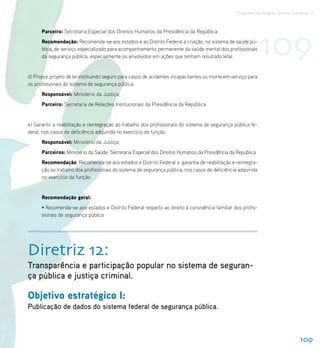 Programa Nacional de Direitos Humanos–3




                                                                                                              109
      Parceiro: Secretaria Especial dos Direitos Humanos da Presidência da República
      Recomendação: Recomenda-se aos estados e ao Distrito Federal a criação, no sistema de saúde pú-
      blica, de serviço especializado para acompanhamento permanente da saúde mental dos profissionais
      da segurança pública, especialmente os envolvidos em ações que tenham resultado letal.


d) Propor projeto de lei instituindo seguro para casos de acidentes incapacitantes ou morte em serviço para
os profissionais do sistema de segurança pública.
      Responsável: Ministério da Justiça;
      Parceiro: Secretaria de Relações Institucionais da Presidência da República


e) Garantir a reabilitação e reintegração ao trabalho dos profissionais do sistema de segurança pública fe-
deral, nos casos de deficiência adquirida no exercício da função.
      Responsável: Ministério da Justiça;
      Parceiros: Ministério da Saúde; Secretaria Especial dos Direitos Humanos da Presidência da República
      Recomendação: Recomenda-se aos estados e Distrito Federal a garantia de reabilitação e reintegra-
      ção ao trabalho dos profissionais do sistema de segurança pública, nos casos de deficiência adquirida
      no exercício da função.


      Recomendação geral:
      • Recomenda-se aos estados e Distrito Federal respeito ao direito à convivência familiar dos profis-
      sionais de segurança pública




Diretriz 12:
Transparência e participação popular no sistema de seguran-
ça pública e justiça criminal.

Objetivo estratégico I:
Publicação de dados do sistema federal de segurança pública.



                                                                                                                                 109
 