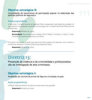 Programa Nacional de Direitos Humanos–3




Objetivo estratégico II:
Consolidação de mecanismos de participação popular na elaboração das
políticas públicas de segurança.                                                                              111
Ações programáticas:
a) Reformular o Conselho Nacional de Segurança Pública, assegurando a participação da sociedade civil
organizada em sua composição e garantindo sua articulação com o Conselho Nacional de Política Criminal
e Penitenciária.
      Responsável: Ministério da Justiça
      Recomendação: Recomendam-se aos estados, Distrito Federal e municípios a criação e a imple-
      mentação de conselhos de segurança comunitários.


b) Fomentar mecanismos de gestão participativa das políticas públicas de segurança, como conselhos e
conferências, ampliando a Conferência Nacional de Segurança Pública.
      Responsável: Ministério da Justiça




Diretriz 13:
Prevenção da violência e da criminalidade e profissionaliza-
ção da investigação de atos criminosos.


Objetivo estratégico I:
Ampliação do controle de armas de fogo em circulação no país.

Ações programáticas:
a) Realizar ações permanentes de estímulo ao desarmamento da população.
      Responsável: Ministério da Justiça




                                                                                                                              111
 