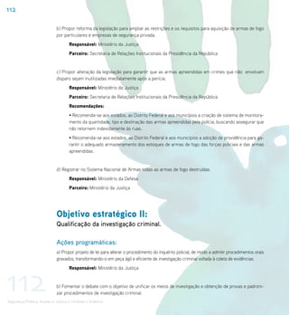 112

                             b) Propor reforma da legislação para ampliar as restrições e os requisitos para aquisição de armas de fogo
                             por particulares e empresas de segurança privada.
                                    Responsável: Ministério da Justiça
                                    Parceiro: Secretaria de Relações Institucionais da Presidência da República


                             c) Propor alteração da legislação para garantir que as armas apreendidas em crimes que não envolvam
                             disparo sejam inutilizadas imediatamente após a perícia.
                                    Responsável: Ministério da Justiça
                                    Parceiro: Secretaria de Relações Institucionais da Presidência da República
                                    Recomendações:
                                    • Recomenda-se aos estados, ao Distrito Federal e aos municípios a criação de sistema de monitora-
                                    mento da quantidade, tipo e destinação das armas apreendidas pela polícia, buscando assegurar que
                                    não retornem indevidamente às ruas.
                                    • Recomenda-se aos estados, ao Distrito Federal e aos municípios a adoção de providência para ga-
                                    rantir o adequado armazenamento dos estoques de armas de fogo das forças policiais e das armas
                                    apreendidas.


                             d) Registrar no Sistema Nacional de Armas todas as armas de fogo destruídas.
                                    Responsável: Ministério da Defesa
                                    Parceiro: Ministério da Justiça




                             Objetivo estratégico II:
                             Qualificação da investigação criminal.

                             Ações programáticas:
                             a) Propor projeto de lei para alterar o procedimento do inquérito policial, de modo a admitir procedimentos orais
                             gravados, transformando-o em peça ágil e eficiente de investigação criminal voltada à coleta de evidências.




112
                                    Responsável: Ministério da Justiça


                             b) Fomentar o debate com o objetivo de unificar os meios de investigação e obtenção de provas e padroni-
                             zar procedimentos de investigação criminal.
Segurança Pública, Acesso à Justiça e Combate à Violência
 