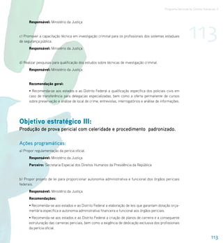 Programa Nacional de Direitos Humanos–3




                                                                                                                  113
      Responsável: Ministério da Justiça


c) Promover a capacitação técnica em investigação criminal para os profissionais dos sistemas estaduais
de segurança pública.
      Responsável: Ministério da Justiça


d) Realizar pesquisas para qualificação dos estudos sobre técnicas de investigação criminal.
      Responsável: Ministério da Justiça


      Recomendação geral:
      • Recomenda-se aos estados e ao Distrito Federal a qualificação específica dos policiais civis em
      caso de transferência para delegacias especializadas, bem como a oferta permanente de cursos
      sobre preservação e análise de local de crime, entrevistas, interrogatórios e análise de informações.




Objetivo estratégico III:
Produção de prova pericial com celeridade e procedimento padronizado.

Ações programáticas:
a) Propor regulamentação da perícia oficial.
      Responsável: Ministério da Justiça
      Parceiro: Secretaria Especial dos Direitos Humanos da Presidência da República


b) Propor projeto de lei para proporcionar autonomia administrativa e funcional dos órgãos periciais
federais.
      Responsável: Ministério da Justiça
      Recomendações:
      • Recomenda-se aos estados e ao Distrito Federal a elaboração de leis que garantam dotação orça-
      mentária específica e autonomia administrativa financeira e funcional aos órgãos periciais.
      • Recomenda-se aos estados e ao Distrito Federal a criação de planos de carreira e a consequente
      estruturação das carreiras periciais, bem como a exigência de dedicação exclusiva dos profissionais
      da perícia oficial.

                                                                                                                                  113
 