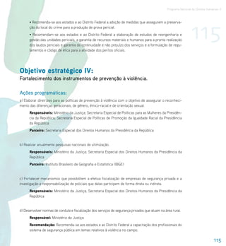 Programa Nacional de Direitos Humanos–3




                                                                                                                   115
      • Recomenda-se aos estados e ao Distrito Federal a adoção de medidas que assegurem a preserva-
      ção do local do crime para a produção de prova pericial.
      • Recomendam-se aos estados e ao Distrito Federal a elaboração de estudos de reengenharia e
      gestão das unidades periciais, a garantia de recursos materiais e humanos para a pronta realização
      dos laudos periciais e garantia da continuidade e não prejuízo dos serviços e a formulação de regu-
      lamentos e código de ética para a atividade dos peritos oficiais.




Objetivo estratégico IV:
Fortalecimento dos instrumentos de prevenção à violência.

Ações programáticas:
a) Elaborar diretrizes para as políticas de prevenção à violência com o objetivo de assegurar o reconheci-
mento das diferenças geracionais, de gênero, étnico-racial e de orientação sexual.
      Responsáveis: Ministério da Justiça; Secretaria Especial de Políticas para as Mulheres da Presidên-
      cia da República; Secretaria Especial de Políticas de Promoção da Igualdade Racial da Presidência
      da República
      Parceiro: Secretaria Especial dos Direitos Humanos da Presidência da República


b) Realizar anualmente pesquisas nacionais de vitimização.
      Responsáveis: Ministério da Justiça; Secretaria Especial dos Direitos Humanos da Presidência da
      República
      Parceiro: Instituto Brasileiro de Geografia e Estatística (IBGE)


c) Fortalecer mecanismos que possibilitem a efetiva fiscalização de empresas de segurança privada e a
investigação e responsabilização de policiais que delas participem de forma direta ou indireta.
      Responsáveis: Ministério da Justiça; Secretaria Especial dos Direitos Humanos da Presidência da
      República


d) Desenvolver normas de conduta e fiscalização dos serviços de segurança privados que atuam na área rural.
      Responsável: Ministério da Justiça
      Recomendação: Recomenda-se aos estados e ao Distrito Federal a capacitação dos profissionais do
      sistema de segurança pública em temas relativos à violência no campo.

                                                                                                                                   115
 