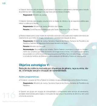 116

                             e) Elaborar diretrizes para atividades de policiamento comunitário e policiamento orientado para a solução
                             de problemas, bem como catalogar e divulgar boas práticas dessas atividades.
                                    Responsável: Ministério da Justiça


                             f) Elaborar diretrizes para atuação conjunta entre os órgãos de trânsito e os de segurança pública para
                             reduzir a violência no trânsito.
                                    Responsáveis: Ministério da Justiça; Ministério das Cidades
                                    Parceiro: Comitê Nacional de Mobilização pela Saúde, Segurança e Paz no Trânsito.


                             g) Realizar debate sobre o atual modelo de repressão e estimular a discussão sobre modelos alternativos de
                             tratamento do uso e tráfico de drogas, considerando o paradigma da redução de danos.
                                    Responsáveis: Ministério da Justiça; Secretaria Especial dos Direitos Humanos da Presidência da
                                    República; Gabinete de Segurança Institucional; Ministério da Saúde
                                    Parceiro: Ministério da Educação
                                    Recomendação: Recomenda-se aos estados, Distrito Federal e municípios a criação e o fortaleci-
                                    mento dos conselhos que tratam da temática de drogas lícitas e ilícitas, com a participação paritária
                                    da sociedade civil, conforme previsto nos pressupostos da Política Nacional sobre Drogas, bem como
                                    a inclusão de membros da Defensoria pública estadual e do Ministério Público em seus quadros.




                             Objetivo estratégico V:
                             Redução da violência motivada por diferenças de gênero, raça ou etnia, ida-
                             de, orientação sexual e situação de vulnerabilidade.

                             Ações programáticas:
                             a) Fortalecer a atuação da Polícia Federal no combate e na apuração de crimes contra Direitos Humanos.
                                    Responsáveis: Ministério da Justiça; Secretaria Especial dos Direitos Humanos da Presidência da
                                    República




116
                             b) Garantir aos grupos em situação de vulnerabilidade o conhecimento sobre serviços de atendimento,
                             atividades desenvolvidas pelos órgãos e instituições de segurança e mecanismos de denúncia, bem como
                             a forma de acioná-los.


Segurança Pública, Acesso à Justiça e Combate à Violência
 