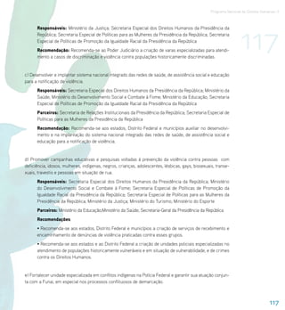 Programa Nacional de Direitos Humanos–3




                                                                                                                    117
      Responsáveis: Ministério da Justiça; Secretaria Especial dos Direitos Humanos da Presidência da
      República; Secretaria Especial de Políticas para as Mulheres da Presidência da República; Secretaria
      Especial de Políticas de Promoção da Igualdade Racial da Presidência da República
      Recomendação: Recomenda-se ao Poder Judiciário a criação de varas especializadas para atendi-
      mento a casos de discriminação e violência contra populações historicamente discriminadas.


c) Desenvolver e implantar sistema nacional integrado das redes de saúde, de assistência social e educação
para a notificação de violência.
      Responsáveis: Secretaria Especial dos Direitos Humanos da Presidência da República; Ministério da
      Saúde; Ministério do Desenvolvimento Social e Combate à Fome; Ministério da Educação; Secretaria
      Especial de Políticas de Promoção da Igualdade Racial da Presidência da República
      Parceiros: Secretaria de Relações Institucionais da Presidência da República; Secretaria Especial de
      Políticas para as Mulheres da Presidência da República
      Recomendação: Recomenda-se aos estados, Distrito Federal e municípios auxiliar no desenvolvi-
      mento e na implantação do sistema nacional integrado das redes de saúde, de assistência social e
      educação para a notificação de violência.


d) Promover campanhas educativas e pesquisas voltadas à prevenção da violência contra pessoas com
deficiência, idosos, mulheres, indígenas, negros, crianças, adolescentes, lésbicas, gays, bissexuais, transe-
xuais, travestis e pessoas em situação de rua.
      Responsáveis: Secretaria Especial dos Direitos Humanos da Presidência da República; Ministério
      do Desenvolvimento Social e Combate à Fome; Secretaria Especial de Políticas de Promoção da
      Igualdade Racial da Presidência da República; Secretaria Especial de Políticas para as Mulheres da
      Presidência da República; Ministério da Justiça; Ministério do Turismo; Ministério do Esporte
      Parceiros: Ministério da Educação;Ministério da Saúde; Secretaria-Geral da Presidência da República
      Recomendações:
      • Recomenda-se aos estados, Distrito Federal e municípios a criação de serviços de recebimento e
      encaminhamento de denúncias de violência praticadas contra esses grupos.
      • Recomenda-se aos estados e ao Distrito Federal a criação de unidades policiais especializadas no
      atendimento de populações historicamente vulneráveis e em situação de vulnerabilidade, e de crimes
      contra os Direitos Humanos.


e) Fortalecer unidade especializada em conflitos indígenas na Polícia Federal e garantir sua atuação conjun-
ta com a Funai, em especial nos processos conflituosos de demarcação.



                                                                                                                                    117
 