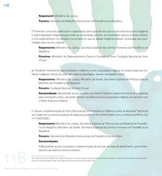 118

                                      Responsável: Ministério da Justiça
                                      Parceiro: Secretaria de Relações Institucionais da Presidência da República


                             f) Fomentar cursos de qualificação e capacitação sobre aspectos da cultura tradicional dos povos indígenas
                             e sobre legislação indigenista para todas as corporações policiais, principalmente para as polícias militares
                             e civis especialmente nos estados e municípios em que as aldeias indígenas estejam localizadas nas proxi-
                             midades dos centros urbanos.
                                      Responsáveis: Ministério da Justiça; Secretaria Especial dos Direitos Humanos da Presidência da
                                      República
                                      Parceiros: Ministério do Desenvolvimento Social e Combate à Fome; Fundação Nacional do Índio
                                      (Funai)


                             g) Fortalecer mecanismos para combater a violência contra a população indígena, em especial para as mu-
                             lheres indígenas vítimas de casos de violência psicológica, sexual e de assédio moral.
                                      Responsáveis: Ministério da Justiça; Ministério da Saúde; Secretaria Especial de Políticas para as
                                      Mulheres da Presidência da República
                                      Parceiro: Fundação Nacional do Índio (Funai)
                                      Recomendação: Recomenda-se aos estados e ao Distrito Federal o desenvolvimento de programas
                                      para orientação jurídica, de saúde mental e assistência social à população indígena, em parceria com
                                      o Poder Executivo Federal.


                             h) Apoiar a implementação do Pacto Nacional de Enfrentamento à Violência contra as Mulheres18 de forma
                             articulada com os planos estaduais de segurança pública e em conformidade com a Lei Maria da Penha (Lei
                             nº 11.340/2006).
                                      Responsáveis: Ministério da Justiça; Secretaria Especial de Políticas para as Mulheres da Presidên-
                                      cia da República; Ministério da Saúde; Secretaria Especial dos Direitos Humanos da Presidência da
                                      República
                                      Parceiro: Secretaria de Relações Institucionais da Presidência da República
                                      Recomendações:
                                      • Recomenda-se aos municípios a implementação de serviços de rede de atendimento para enfren-




118
                                      tamento da violência contra mulheres.

                             18 – Iniciativa do Governo Federal com objetivo de prevenir e enfrentar todas as formas de violência contra as mulheres. O Pacto Nacional consiste no desenvolvimen-
                             to de um conjunto de ações a serem executadas nos próximos quatro anos, de 2008 a 2011.



Segurança Pública, Acesso à Justiça e Combate à Violência
 