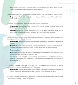 Programa Nacional de Direitos Humanos–3




                                                                                                                   119
      • Recomenda-se aos estados e ao Distrito Federal que o atendimento de mulheres vítimas de violên-
      cia seja feito preferencialmente por policiais de sexo feminino.


i) Avaliar o cumprimento da Lei Maria da Penha com base nos dados sobre tipos de violência, agressor e vítima.
      Responsáveis: Ministério da Justiça; Secretaria Especial de Políticas para as Mulheres da Presidên-
      cia da República


j) Fortalecer ações estratégicas de prevenção à violência contra jovens negros.
      Responsáveis: Secretaria Especial de Políticas de Promoção da Igualdade Racial da Presidência da
      República; Ministério da Justiça
      Parceiros: Ministério do Turismo; Ministério da Educação; Secretaria Especial de Políticas para as
      Mulheres da Presidência da República; Secretaria-Geral da Presidência da República


k) Estabelecer política de prevenção de violência contra a população em situação de rua, incluindo ações de
capacitação de policiais em Direitos Humanos.
      Responsáveis: Ministério da Justiça; Secretaria Especial dos Direitos Humanos da Presidência da
      República
      Parceiros: Ministério do Desenvolvimento Social e Combate à Fome; Secretaria de Relações Institu-
      cionais da Presidência da República; Comitê Nacional de Educação em Direitos Humanos
      Recomendações:
      • Recomenda-se aos estados, ao Distrito Federal e aos municípios a elaboração de programas volta-
      dos à segurança da população em situação de rua.
      • Recomenda-se aos municípios o estabelecimento de mecanismos que possibilitem supervisionar,
      identificar e receber denúncias sobre casos que envolvam conflitos entre guardas civis e população
      em situação de rua.


l) Promover a articulação institucional, em conjunto com a sociedade civil, para implementar o Plano de
Ação para o Enfrentamento da Violência contra a Pessoa Idosa.
      Responsáveis: Secretaria Especial dos Direitos Humanos da Presidência da República; Ministério da
      Justiça; Ministério do Desenvolvimento Social e Combate à Fome; Ministério da Saúde


m) Fomentar a implantação do serviço de recebimento e encaminhamento de denúncias de violência contra
a pessoa idosa em todas as unidades da Federação.


                                                                                                                                     119
 
