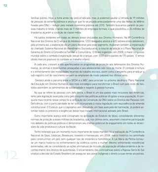 12

              apresentação
     famílias pobres. Hoje, a fome ainda não está erradicada, mas já podemos saudar a retirada de 19 milhões
     de pessoas da extrema pobreza e anunciar que foi alcançada antecipadamente uma das Metas do Milênio
     fixadas pela ONU – reduzir pela metade a extrema pobreza até 2015. Também buscamos garantir às pes-
     soas trabalho e renda, criando mais de 11 milhões de empregos formais, o que possibilitou a 26 milhões de
     brasileiros alçarem a condição de classe média.
        Há saldos evidentes em todas as demais áreas vinculadas aos Direitos Humanos. Na 8ª Conferência
     Nacional dos Direitos da Criança e do Adolescente, 1200 delegados adultos e 600 adolescentes debateram,
     pela primeira vez, a elaboração de um plano decenal para esse segmento. Avaliaram também a implantação
     do chamado Sistema Nacional do Atendimento Socioeducativo, a nova lei de adoção e o Plano Nacional de
     Garantia do Direito à Convivência Familiar e Comunitária. O Brasil organizou, em 2008, o maior congresso
     mundial sobre o combate à exploração sexual de crianças, com 3500 participantes de 170 países. E temos
     obtido marcos positivos no combate ao trabalho infantil.
        A cada ano, crescem e são aperfeiçoados os programas de proteção aos defensores dos Direitos Hu-
     manos, às vítimas e testemunhas ameaçadas e aos adolescentes sob risco de morte. O combate à tortura
     e o enfrentamento das modalidades recentes de trabalho escravo, assim como o empenho para erradicar o
     sub-registro civil de nascimento também se ampliaram de modo palpável nos últimos anos.
         Destaco ainda a parceria entre a SEDH e o MEC para priorizar no próximo decênio o Plano Nacional
     de Educação em Direitos Humanos, eixo mais estratégico para transformar o Brasil num país onde, de fato,
     todos assimilem os sentimentos de solidariedade e respeito à pessoa humana.
        No que se refere às pessoas com deficiência, o Brasil é um dos países mais inclusivos das Américas,
     tanto pela legislação avançada como pelo conjunto das políticas públicas dirigidas a essa população. A con-
     quista mais recente nesse campo foi a ratificação da Convenção da ONU sobre os Direitos das Pessoas com
     Deficiência, com a particularidade de ter sido incorporada à nossa legislação com equivalência de emenda
     constitucional. O Estatuto que o Legislativo vem discutindo, em fase avançada de tramitação, já poderá as-
     similar todos os preceitos e exigências desse novo tratado internacional adotado pelo Brasil.
        Outro importante avanço está consignado na aprovação do Estatuto do Idoso, consolidando diferentes
     normas de proteção a esses milhões de brasileiros, que, nos últimos anos, assumem crescente participação
     nos debates de políticas públicas e demonstram seu imenso potencial de engajamento em todas as dimen-
     sões da vida produtiva e cultural da Nação.
        Tenho reiterado que um momento muito importante de nosso mandato foi a realização da 1ª Conferência
     Nacional de Gays, Lésbicas, Bissexuais, travestis e transexuais, em 2008, marco histórico na caminhada
     para construirmos um país sem qualquer tipo de intolerância homofóbica. A Lei Maria da Penha tornou-
     se um marco histórico no enfrentamento da violência contra a mulher. Mesmo enfrentando resistências




12
     extremadas, vão se consolidando as ações afirmativas de inclusão da população afrodescendente e de re-
     conhecimento dos direitos de quilombolas. O encerramento das controvérsias sobre a Raposa Serra do Sol
     sinaliza a decisão do Estado Brasileiro de assegurar aos povos indígenas o direito a suas terras ancestrais.
 