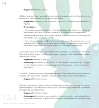 124

                                    Responsável: Ministério da Justiça


                             d) Elaborar projeto de lei para aperfeiçoamento da legislação processual penal, visando padronizar os pro-
                             cedimentos da investigação de ações policiais com resultado letal.
                                    Responsáveis: Ministério da Justiça; Secretaria Especial dos Direitos Humanos da Presidência da
                                    República
                                    Recomendações:
                                    • Recomenda-se aos estados e ao Distrito Federal que todas as ações policiais com resultado letal
                                    sejam apuradas pela Polícia Civil e pelas corregedorias da corporação dos policiais envolvidos.
                                    • Recomenda-se aos estados interiorizar seus trabalhos, garantindo que todos os processos possam
                                    ser analisados pelas Corregedorias de Polícia.
                                    • Recomenda-se aos estados e ao Distrito Federal a criação de comissões especiais, com a partici-
                                    pação do ouvidor da polícia e de representantes da sociedade civil, para avaliar o uso da força e de
                                    armas de fogo por policiais, com o objetivo de redução da letalidade nas ações policiais.


                             e) Dotar as Corregedorias da Polícia Federal, da Polícia Rodoviária Federal e do Departamento Penitenciário
                             Nacional de recursos humanos e materiais suficientes para o desempenho de suas atividades, ampliando
                             sua autonomia funcional.
                                    Responsável: Ministério da Justiça
                                    Recomendação: Recomenda-se aos estados e ao Distrito Federal o fortalecimento das Corregedo-
                                    rias das Polícias e do sistema penitenciário, garantindo-lhes autonomia funcional, administrativa e
                                    orçamentária.


                             f) Fortalecer a inspetoria da Força Nacional de Segurança Pública e tornar obrigatória a publicação trimestral de
                             estatísticas sobre procedimentos instaurados e concluídos e sobre o número de policiais desmobilizados.
                                    Responsável: Ministério da Justiça


                             g) Publicar trimestralmente estatísticas sobre procedimentos instaurados e concluídos pelas Corregedorias
                             da Polícia Federal e da Polícia Rodoviária Federal, e sobre a quantidade de policiais infratores e condenados,
                             por cargo e tipo de punição aplicada.




124
                                    Responsável: Ministério da Justiça
                                    Recomendação: Recomenda-se aos estados, Distrito Federal e municípios a publicação periódica de
                                    dados sobre o trabalho das Corregedorias das Polícias e do sistema penitenciário, tais como número

Segurança Pública, Acesso à Justiça e Combate à Violência
 
