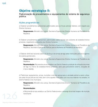 126


                             Objetivo estratégico II:
                             Padronização de procedimentos e equipamentos do sistema de segurança
                             pública.

                             Ações programáticas:
                             a) Elaborar procedimentos operacionais padronizados para as forças policiais federais, com respeito aos
                             Direitos Humanos.
                                    Responsáveis: Ministério da Justiça; Secretaria Especial dos Direitos Humanos da Presidência da
                                    República


                             b) Elaborar procedimentos operacionais padronizados sobre revistas aos visitantes de estabelecimentos
                             prisionais, respeitando os preceitos dos Direitos Humanos.
                                    Responsáveis: Ministério da Justiça; Secretaria Especial dos Direitos Humanos da Presidência da
                                    República; Secretaria Especial de Políticas para as Mulheres da Presidência da República


                             c) Elaborar diretrizes nacionais sobre uso da força e de armas de fogo pelas instituições policiais e agentes
                             do sistema penitenciário.
                                    Responsáveis: Ministério da Justiça; Secretaria Especial dos Direitos Humanos da Presidência da
                                    República
                                    Recomendação: Recomenda-se aos estados e ao Distrito Federal a proibição da utilização de armas
                                    de fogo no interior de estabelecimentos prisionais, salvo para policiamento externo, situações de
                                    crise e rebelião.


                             d) Padronizar equipamentos, armas, munições e veículos apropriados à atividade policial a serem utiliza-
                             dos pelas forças policiais da União, bem como aqueles financiados com recursos federais nos estados, no
                             Distrito Federal e nos municípios.
                                    Responsáveis: Ministério da Justiça; Secretaria Especial dos Direitos Humanos da Presidência da
                                    República
                                    Recomendações:




126
                                    • Recomenda-se aos estados e ao Distrito Federal evitar o emprego de armas longas e de munição
                                    transfixante.




Segurança Pública, Acesso à Justiça e Combate à Violência
 