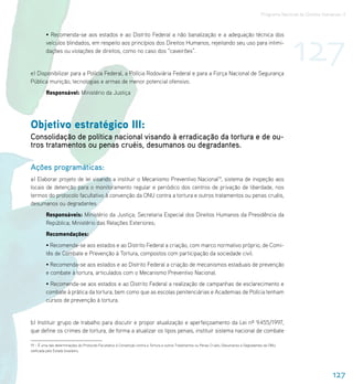 Programa Nacional de Direitos Humanos–3




                                                                                                                                                            127
         • Recomenda-se aos estados e ao Distrito Federal a não banalização e a adequação técnica dos
         veículos blindados, em respeito aos princípios dos Direitos Humanos, rejeitando seu uso para intimi-
         dações ou violações de direitos, como no caso dos “caveirões”.


e) Disponibilizar para a Polícia Federal, a Polícia Rodoviária Federal e para a Força Nacional de Segurança
Pública munição, tecnologias e armas de menor potencial ofensivo.
         Responsável: Ministério da Justiça




Objetivo estratégico III:
Consolidação de política nacional visando à erradicação da tortura e de ou-
tros tratamentos ou penas cruéis, desumanos ou degradantes.

Ações programáticas:
a) Elaborar projeto de lei visando a instituir o Mecanismo Preventivo Nacional19, sistema de inspeção aos
locais de detenção para o monitoramento regular e periódico dos centros de privação de liberdade, nos
termos do protocolo facultativo à convenção da ONU contra a tortura e outros tratamentos ou penas cruéis,
desumanos ou degradantes.
         Responsáveis: Ministério da Justiça; Secretaria Especial dos Direitos Humanos da Presidência da
         República; Ministério das Relações Exteriores;
         Recomendações:
         • Recomenda-se aos estados e ao Distrito Federal a criação, com marco normativo próprio, de Comi-
         tês de Combate e Prevenção à Tortura, compostos com participação da sociedade civil.
         • Recomenda-se aos estados e ao Distrito Federal a criação de mecanismos estaduais de prevenção
         e combate à tortura, articulados com o Mecanismo Preventivo Nacional.
         • Recomenda-se aos estados e ao Distrito Federal a realização de campanhas de esclarecimento e
         combate à prática da tortura, bem como que as escolas penitenciárias e Academias de Polícia tenham
         cursos de prevenção à tortura.


b) Instituir grupo de trabalho para discutir e propor atualização e aperfeiçoamento da Lei nº 9.455/1997,
que define os crimes de tortura, de forma a atualizar os tipos penais, instituir sistema nacional de combate

19 – É uma das determinações do Protocolo Facultativo à Convenção contra a Tortura e outros Tratamentos ou Penas Cruéis, Desumanos e Degradantes da ONU,
ratificada pelo Estado brasileiro.




                                                                                                                                                                               127
 