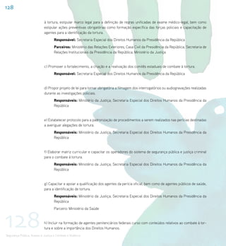 128

                             à tortura, estipular marco legal para a definição de regras unificadas de exame médico-legal, bem como
                             estipular ações preventivas obrigatórias como formação específica das forças policiais e capacitação de
                             agentes para a identificação da tortura.
                                    Responsável: Secretaria Especial dos Direitos Humanos da Presidência da República
                                    Parceiros: Ministério das Relações Exteriores; Casa Civil da Presidência da República; Secretaria de
                                    Relações Institucionais da Presidência da República; Ministério da Justiça


                             c) Promover o fortalecimento, a criação e a reativação dos comitês estaduais de combate à tortura.
                                    Responsável: Secretaria Especial dos Direitos Humanos da Presidência da República


                             d) Propor projeto de lei para tornar obrigatória a filmagem dos interrogatórios ou audiogravações realizadas
                             durante as investigações policiais.
                                    Responsáveis: Ministério da Justiça; Secretaria Especial dos Direitos Humanos da Presidência da
                                    República


                             e) Estabelecer protocolo para a padronização de procedimentos a serem realizados nas perícias destinadas
                             a averiguar alegações de tortura.
                                    Responsáveis: Ministério da Justiça; Secretaria Especial dos Direitos Humanos da Presidência da
                                    República


                             f) Elaborar matriz curricular e capacitar os operadores do sistema de segurança pública e justiça criminal
                             para o combate à tortura.
                                    Responsáveis: Ministério da Justiça; Secretaria Especial dos Direitos Humanos da Presidência da
                                    República


                             g) Capacitar e apoiar a qualificação dos agentes da perícia oficial, bem como de agentes públicos de saúde,
                             para a identificação de tortura.
                                    Responsáveis: Ministério da Justiça; Secretaria Especial dos Direitos Humanos da Presidência da
                                    República




128
                                    Parceiro: Ministério da Saúde


                             h) Incluir na formação de agentes penitenciários federais curso com conteúdos relativos ao combate à tor-
                             tura e sobre a importância dos Direitos Humanos.
Segurança Pública, Acesso à Justiça e Combate à Violência
 