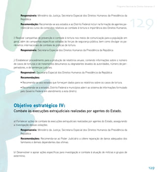Programa Nacional de Direitos Humanos–3




                                                                                                           129
      Responsáveis: Ministério da Justiça; Secretaria Especial dos Direitos Humanos da Presidência da
      República
      Recomendação: Recomenda-se aos estados e ao Distrito Federal incluir na formação de agentes pe-
      nitenciários curso de conteúdos relativos ao combate à tortura e importância dos Direitos Humanos.


i) Realizar campanhas de prevenção e combate à tortura nos meios de comunicação para a população em
geral, além de campanhas específicas voltadas às forças de segurança pública, bem como divulgar os pa-
râmetros internacionais de combate às práticas de tortura.
      Responsáveis: Secretaria Especial dos Direitos Humanos da Presidência da República


j) Estabelecer procedimento para a produção de relatórios anuais, contendo informações sobre o número
de casos de torturas e de tratamentos desumanos ou degradantes levados às autoridades, número de per-
petradores, e de sentenças judiciais.
      Responsável: Secretaria Especial dos Direitos Humanos da Presidência da República
      Recomendações:
      • Recomenda-se aos estados que forneçam dados para os relatórios sobre os casos de tortura.
      • Recomenda-se a estados, Distrito Federal e municípios aderir ao sistema de informações formulado
      pelo Governo Federal em atendimento a esta diretriz.




Objetivo estratégico IV:
Combate às execuções extrajudiciais realizadas por agentes do Estado.

a) Fortalecer ações de combate às execuções extrajudiciais realizadas por agentes do Estado, assegurando
a investigação dessas violações.
      Responsáveis: Ministério da Justiça; Secretaria Especial dos Direitos Humanos da Presidência da
      República
      Recomendações: Recomenda-se ao Poder Judiciário a célere reparação de danos adequados dos
      familiares e demais dependentes das vítimas.


b) Desenvolver e apoiar ações específicas para investigação e combate à atuação de milícias e grupos de
extermínio.



                                                                                                                              129
 