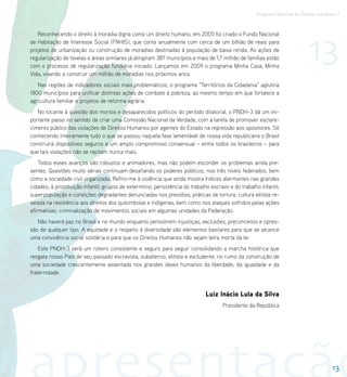 Programa Nacional de Direitos Humanos–3




                                                                                                                             13
   Reconhecendo o direito à moradia digna como um direito humano, em 2005 foi criado o Fundo Nacional
de Habitação de Interesse Social (FNHIS), que conta anualmente com cerca de um bilhão de reais para
projetos de urbanização ou construção de moradias destinadas à população de baixa renda. As ações de
regularização de favelas e áreas similares já atingiram 387 municípios e mais de 1,7 milhão de famílias estão
com o processo de regularização fundiária iniciado. Lançamos em 2009 o programa Minha Casa, Minha
Vida, visando a construir um milhão de moradias nos próximos anos.
   Nas regiões de indicadores sociais mais problemáticos, o programa “Territórios da Cidadania” aglutina
1800 municípios para unificar distintas ações de combate à pobreza, ao mesmo tempo em que fortalece a
agricultura familiar e projetos de reforma agrária.
   No tocante à questão dos mortos e desaparecidos políticos do período ditatorial, o PNDH-3 dá um im-
portante passo no sentido de criar uma Comissão Nacional da Verdade, com a tarefa de promover esclare-
cimento público das violações de Direitos Humanos por agentes do Estado na repressão aos opositores. Só
conhecendo inteiramente tudo o que se passou naquela fase lamentável de nossa vida republicana o Brasil
construirá dispositivos seguros e um amplo compromisso consensual – entre todos os brasileiros – para
que tais violações não se repitam nunca mais.
    Todos esses avanços são robustos e animadores, mas não podem esconder os problemas ainda pre-
sentes. Questões muito sérias continuam desafiando os poderes públicos, nos três níveis federados, bem
como a sociedade civil organizada. Refiro-me à violência que ainda mostra índices alarmantes nas grandes
cidades; à prostituição infantil; grupos de extermínio; persistência do trabalho escravo e do trabalho infantil;
superpopulação e condições degradantes denunciadas nos presídios; práticas de tortura; cultura elitista re-
velada na resistência aos direitos dos quilombolas e indígenas, bem como nos ataques sofridos pelas ações
afirmativas; criminalização de movimentos sociais em algumas unidades da Federação.
   Não haverá paz no Brasil e no mundo enquanto persistirem injustiças, exclusões, preconceitos e opres-
são de qualquer tipo. A equidade e o respeito à diversidade são elementos basilares para que se alcance
uma convivência social solidária e para que os Direitos Humanos não sejam letra morta da lei
    Este PNDH-3 será um roteiro consistente e seguro para seguir consolidando a marcha histórica que
resgata nosso País de seu passado escravista, subalterno, elitista e excludente, no rumo da construção de
uma sociedade crescentemente assentada nos grandes ideais humanos da liberdade, da igualdade e da
fraternidade.


                                                                              Luiz Inácio Lula da Silva
                                                                                      Presidente da República




                                                                                                                                        13
 
