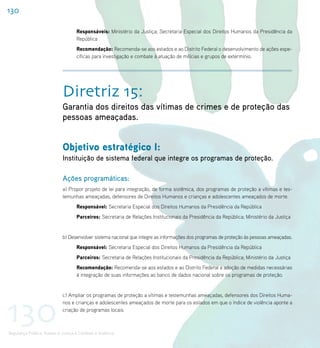 130

                                    Responsáveis: Ministério da Justiça; Secretaria Especial dos Direitos Humanos da Presidência da
                                    República
                                    Recomendação: Recomenda-se aos estados e ao Distrito Federal o desenvolvimento de ações espe-
                                    cíficas para investigação e combate à atuação de milícias e grupos de extermínio.




                             Diretriz 15:
                             Garantia dos direitos das vítimas de crimes e de proteção das
                             pessoas ameaçadas.


                             Objetivo estratégico I:
                             Instituição de sistema federal que integre os programas de proteção.

                             Ações programáticas:
                             a) Propor projeto de lei para integração, de forma sistêmica, dos programas de proteção a vítimas e tes-
                             temunhas ameaçadas, defensores de Direitos Humanos e crianças e adolescentes ameaçados de morte.
                                    Responsável: Secretaria Especial dos Direitos Humanos da Presidência da República
                                    Parceiros: Secretaria de Relações Institucionais da Presidência da República; Ministério da Justiça


                             b) Desenvolver sistema nacional que integre as informações dos programas de proteção às pessoas ameaçadas.
                                    Responsável: Secretaria Especial dos Direitos Humanos da Presidência da República
                                    Parceiros: Secretaria de Relações Institucionais da Presidência da República; Ministério da Justiça
                                    Recomendação: Recomenda-se aos estados e ao Distrito Federal a adoção de medidas necessárias
                                    à integração de suas informações ao banco de dados nacional sobre os programas de proteção.




130
                             c) Ampliar os programas de proteção a vítimas e testemunhas ameaçadas, defensores dos Direitos Huma-
                             nos e crianças e adolescentes ameaçados de morte para os estados em que o índice de violência aponte a
                             criação de programas locais.



Segurança Pública, Acesso à Justiça e Combate à Violência
 