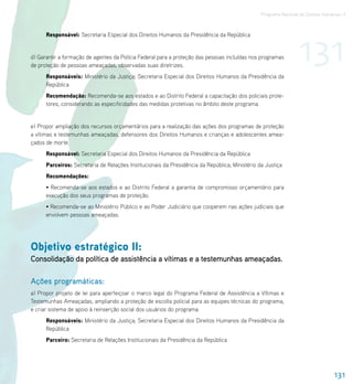 Programa Nacional de Direitos Humanos–3




                                                                                                                 131
      Responsável: Secretaria Especial dos Direitos Humanos da Presidência da República


d) Garantir a formação de agentes da Polícia Federal para a proteção das pessoas incluídas nos programas
de proteção de pessoas ameaçadas, observadas suas diretrizes.
      Responsáveis: Ministério da Justiça; Secretaria Especial dos Direitos Humanos da Presidência da
      República
      Recomendação: Recomenda-se aos estados e ao Distrito Federal a capacitação dos policiais prote-
      tores, considerando as especificidades das medidas protetivas no âmbito deste programa.


e) Propor ampliação dos recursos orçamentários para a realização das ações dos programas de proteção
a vítimas e testemunhas ameaçadas, defensores dos Direitos Humanos e crianças e adolescentes amea-
çados de morte.
      Responsável: Secretaria Especial dos Direitos Humanos da Presidência da República
      Parceiros: Secretaria de Relações Institucionais da Presidência da República; Ministério da Justiça
      Recomendações:
      • Recomenda-se aos estados e ao Distrito Federal a garantia de compromisso orçamentário para
      execução dos seus programas de proteção.
      • Recomenda-se ao Ministério Público e ao Poder Judiciário que cooperem nas ações judiciais que
      envolvem pessoas ameaçadas.




Objetivo estratégico II:
Consolidação da política de assistência a vítimas e a testemunhas ameaçadas.

Ações programáticas:
a) Propor projeto de lei para aperfeiçoar o marco legal do Programa Federal de Assistência a Vítimas e
Testemunhas Ameaçadas, ampliando a proteção de escolta policial para as equipes técnicas do programa,
e criar sistema de apoio à reinserção social dos usuários do programa.
      Responsáveis: Ministério da Justiça; Secretaria Especial dos Direitos Humanos da Presidência da
      República
      Parceiro: Secretaria de Relações Institucionais da Presidência da República




                                                                                                                                 131
 