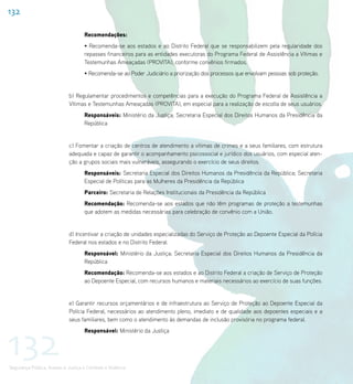 132

                                    Recomendações:
                                    • Recomenda-se aos estados e ao Distrito Federal que se responsabilizem pela regularidade dos
                                    repasses financeiros para as entidades executoras do Programa Federal de Assistência a Vítimas e
                                    Testemunhas Ameaçadas (PROVITA), conforme convênios firmados.
                                    • Recomenda-se ao Poder Judiciário a priorização dos processos que envolvam pessoas sob proteção.


                             b) Regulamentar procedimentos e competências para a execução do Programa Federal de Assistência a
                             Vítimas e Testemunhas Ameaçadas (PROVITA), em especial para a realização de escolta de seus usuários.
                                    Responsáveis: Ministério da Justiça; Secretaria Especial dos Direitos Humanos da Presidência da
                                    República


                             c) Fomentar a criação de centros de atendimento a vítimas de crimes e a seus familiares, com estrutura
                             adequada e capaz de garantir o acompanhamento psicossocial e jurídico dos usuários, com especial aten-
                             ção a grupos sociais mais vulneráveis, assegurando o exercício de seus direitos.
                                    Responsáveis: Secretaria Especial dos Direitos Humanos da Presidência da República; Secretaria
                                    Especial de Políticas para as Mulheres da Presidência da República
                                    Parceiro: Secretaria de Relações Institucionais da Presidência da República
                                    Recomendação: Recomenda-se aos estados que não têm programas de proteção a testemunhas
                                    que adotem as medidas necessárias para celebração de convênio com a União.


                             d) Incentivar a criação de unidades especializadas do Serviço de Proteção ao Depoente Especial da Polícia
                             Federal nos estados e no Distrito Federal.
                                    Responsável: Ministério da Justiça; Secretaria Especial dos Direitos Humanos da Presidência da
                                    República
                                    Recomendação: Recomenda-se aos estados e ao Distrito Federal a criação de Serviço de Proteção
                                    ao Depoente Especial, com recursos humanos e materiais necessários ao exercício de suas funções.


                             e) Garantir recursos orçamentários e de infraestrutura ao Serviço de Proteção ao Depoente Especial da
                             Polícia Federal, necessários ao atendimento pleno, imediato e de qualidade aos depoentes especiais e a
                             seus familiares, bem como o atendimento às demandas de inclusão provisória no programa federal.




132
                                    Responsável: Ministério da Justiça




Segurança Pública, Acesso à Justiça e Combate à Violência
 