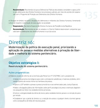 Programa Nacional de Direitos Humanos–3




                                                                                                               135
      Recomendação: Recomenda-se que as Defensorias Públicas dos estados consolidem o apoio jurídi-
      co aos defensores dos Direitos Humanos nos processos judiciais, por meio de acordos de coopera-
      ção com o Programa de Proteção aos Defensores dos Direitos Humanos.


e) Divulgar em âmbito nacional a atuação dos defensores e militantes dos Direitos Humanos, fomentando
cultura de respeito e valorização de seus papéis na sociedade.
      Responsáveis: Secretaria Especial dos Direitos Humanos da Presidência da República
      Recomendação: Recomenda-se que os estados e o Distrito Federal desenvolvam campanhas que
      valorizem os defensores dos direitos humanos e sua luta social.




Diretriz 16:
Modernização da política de execução penal, priorizando a
aplicação de penas e medidas alternativas à privação de liber-
dade e melhoria do sistema penitenciário.


Objetivo estratégico I:
Reestruturação do sistema penitenciário.

Ações programáticas:
a) Elaborar projeto de reforma da Lei de Execução Penal (Lei nº 7.210/1984), com o propósito de:
      • Adotar mecanismos tecnológicos para coibir a entrada de substâncias e materiais proibidos, elimi-
      nando a prática de revista íntima nos familiares de presos;
      • Aplicar a LEP também a presas e presos provisórios e aos sentenciados pela Justiça Especial;
      • Vedar a divulgação pública de informações sobre perfil psicológico do preso e eventuais diagnósti-
      cos psiquiátricos feitos nos estabelecimentos prisionais;
      • Instituir a obrigatoriedade da oferta de ensino pelos estabelecimentos penais e a remição de pena
      por estudo;
      • Estabelecer que a perda de direitos ou a redução de acesso a qualquer direito ocorrerá apenas
      como consequência de faltas de natureza grave;

                                                                                                                                 135
 
