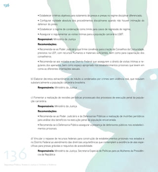 136

                                    • Estabelecer critérios objetivos para isolamento de presos e presas no regime disciplinar diferenciado;
                                    • Configurar nulidade absoluta dos procedimentos disciplinares quando não houver intimação do
                                    defensor do preso;
                                    • Estabelecer o regime de condenação como limite para casos de regressão de regime;
                                    • Assegurar e regulamentar as visitas íntimas para a população carcerária LGBT.
                                    Responsável: Ministério da Justiça
                                    Recomendações:
                                    • Recomenda-se ao Poder Judiciário que firme convênios para criação de Conselhos da Comunidade,
                                    previstos na LEP, com recursos humanos e materiais suficientes, bem como para capacitação dos
                                    conselheiros.
                                    • Recomenda-se aos estados e ao Distrito Federal que assegurem o direito de visitas íntimas e re-
                                    gulares dos apenados, bem como espaço apropriado nos estabelecimentos prisionais que levem em
                                    conta as diferentes orientações sexuais.


                             b) Elaborar decretos extraordinários de indulto a condenados por crimes sem violência real, que reduzam
                             substancialmente a população carcerária brasileira.
                                    Responsáveis: Ministério da Justiça


                             c) Fomentar a realização de revisões periódicas processuais dos processos de execução penal da popula-
                             ção carcerária.
                                    Responsáveis: Ministério da Justiça
                                    Recomendações:
                                    • Recomenda-se ao Poder Judiciário e às Defensorias Públicas a realização de mutirões periódicos
                                    para análise dos benefícios na execução penal da população encarcerada.
                                    • Recomenda-se à Defensoria Pública assegurar a presença de defensores públicos nos estabeleci-
                                    mentos prisionais.


                             d) Vincular o repasse de recursos federais para construção de estabelecimentos prisionais nos estados e
                             no Distrito Federal ao atendimento das diretrizes arquitetônicas que contemplem a existência de alas espe-




136
                             cíficas para presas grávidas e requisitos de acessibilidade.
                                    Responsáveis: Ministério da Justiça; Secretaria Especial de Políticas para as Mulheres da Presidên-
                                    cia da República


Segurança Pública, Acesso à Justiça e Combate à Violência
 