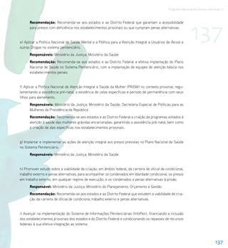 Programa Nacional de Direitos Humanos–3




                                                                                                                 137
      Recomendação: Recomenda-se aos estados e ao Distrito Federal que garantam a acessibilidade
      para presos com deficiência nos estabelecimentos prisionais ou que cumpram penas alternativas.


e) Aplicar a Política Nacional de Saúde Mental e a Política para a Atenção Integral a Usuários de Álcool e
outras Drogas no sistema penitenciário.
      Responsáveis: Ministério da Justiça; Ministério da Saúde
      Recomendação: Recomenda-se aos estados e ao Distrito Federal a efetiva implantação do Plano
      Nacional de Saúde no Sistema Penitenciário, com a implantação de equipes de atenção básica nos
      estabelecimentos penais.


f) Aplicar a Política Nacional de Atenção Integral à Saúde da Mulher (PAISM) no contexto prisional, regu-
lamentando a assistência pré-natal, a existência de celas específicas e período de permanência com seus
filhos para aleitamento.
      Responsáveis: Ministério da Justiça; Ministério da Saúde; Secretaria Especial de Políticas para as
      Mulheres da Presidência da República
      Recomendação: Recomenda-se aos estados e ao Distrito Federal a criação de programas voltados à
      atenção à saúde das mulheres grávidas encarceradas, garantindo a assistência pré-natal, bem como
      a criação de alas específicas nos estabelecimentos prisionais.


g) Implantar e implementar as ações de atenção integral aos presos previstas no Plano Nacional de Saúde
no Sistema Penitenciário.
      Responsáveis: Ministério da Justiça; Ministério da Saúde


h) Promover estudo sobre a viabilidade de criação, em âmbito federal, da carreira de oficial de condicional,
trabalho externo e penas alternativas, para acompanhar os condenados em liberdade condicional, os presos
em trabalho externo, em qualquer regime de execução, e os condenados a penas alternativas à prisão.
      Responsável: Ministério da Justiça; Ministério do Planejamento, Orçamento e Gestão
      Recomendação: Recomenda-se aos estados e ao Distrito Federal que estudem a viabilidade de cria-
      ção da carreira de oficial de condiciona, trabalho externo e penas alternativas.


i) Avançar na implementação do Sistema de Informações Penitenciárias (InfoPen), financiando a inclusão
dos estabelecimentos prisionais dos estados e do Distrito Federal e condicionando os repasses de recursos
federais à sua efetiva integração ao sistema.



                                                                                                                                   137
 