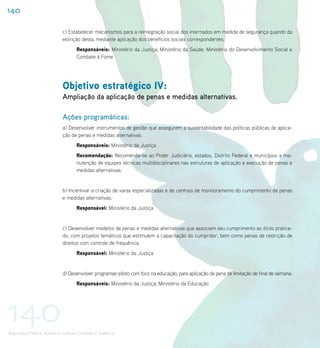 140

                             c) Estabelecer mecanismos para a reintegração social dos internados em medida de segurança quando da
                             extinção desta, mediante aplicação dos benefícios sociais correspondentes.
                                    Responsáveis: Ministério da Justiça; Ministério da Saúde; Ministério do Desenvolvimento Social e
                                    Combate à Fome




                             Objetivo estratégico IV:
                             Ampliação da aplicação de penas e medidas alternativas.

                             Ações programáticas:
                             a) Desenvolver instrumentos de gestão que assegurem a sustentabilidade das políticas públicas de aplica-
                             ção de penas e medidas alternativas.
                                    Responsáveis: Ministério da Justiça
                                    Recomendação: Recomenda-se ao Poder Judiciário, estados, Distrito Federal e municípios a ma-
                                    nutenção de equipes técnicas multidisciplinares nas estruturas de aplicação e execução de penas e
                                    medidas alternativas.


                             b) Incentivar a criação de varas especializadas e de centrais de monitoramento do cumprimento de penas
                             e medidas alternativas.
                                    Responsável: Ministério da Justiça


                             c) Desenvolver modelos de penas e medidas alternativas que associem seu cumprimento ao ilícito pratica-
                             do, com projetos temáticos que estimulem a capacitação do cumpridor, bem como penas de restrição de
                             direitos com controle de frequência.
                                    Responsável: Ministério da Justiça


                             d) Desenvolver programas-piloto com foco na educação, para aplicação da pena de limitação de final de semana.
                                    Responsáveis: Ministério da Justiça; Ministério da Educação




140
Segurança Pública, Acesso à Justiça e Combate à Violência
 