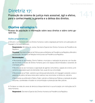 Programa Nacional de Direitos Humanos–3




Diretriz 17:
Promoção de sistema de justiça mais acessível, ágil e efetivo,
para o conhecimento, a garantia e a defesa dos direitos.
                                                                                                               141
Objetivo estratégico I:
Acesso da população à informação sobre seus direitos e sobre como ga-
ranti-los.

Ações programáticas:
a) Difundir o conhecimento sobre os Direitos Humanos e sobre a legislação pertinente com publicações em
linguagem e formatos acessíveis.
      Responsáveis: Ministério da Justiça; Secretaria Especial dos Direitos Humanos da Presidência da
      República
      Parceiros: Secretaria Especial de Políticas para as Mulheres da Presidência da República; Ministério
      da Educação; Secretaria de Relações Institucionais da Presidência da República
      Recomendações:
      • Recomenda-se aos estados, Distrito Federal e municípios a realização de parcerias com faculda-
      des de Direito e núcleos de Direitos Humanos para criar espaços descentralizados e acessíveis de
      orientação jurídica.
      • Recomenda-se aos municípios a capacitação de agentes comunitários, capazes de orientar juridi-
      camente a população quanto às demandas mais usuais de sua comunidade.
      • Recomenda-se ao Poder Judiciário que ofereça periodicamente, em linguagem acessível, cursos e
      palestras ao público de baixa renda sobre matérias mais recorrentes no âmbito do Judiciário.
      • Recomenda-se ao Ministério Público, Poder Judiciário e Defensorias Públicas a realização de ações
      conjuntas, coordenadas e focadas na conscientização e prevenção das lides judiciais.


b) Fortalecer as redes de canais de denúncia (disque-denúncia) e sua articulação com instituições de Di-
reitos Humanos.
      Responsável: Secretaria Especial dos Direitos Humanos da Presidência da República




                                                                                                                                 141
 