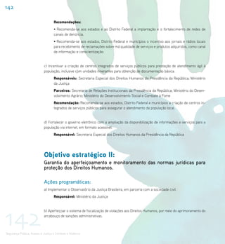 142

                                    Recomendações:
                                    • Recomenda-se aos estados e ao Distrito Federal a implantação e o fortalecimento de redes de
                                    canais de denúncia.
                                    • Recomenda-se aos estados, Distrito Federal e municípios o incentivo aos jornais e rádios locais
                                    para recebimento de reclamações sobre má qualidade de serviços e produtos adquiridos, como canal
                                    de informação e conscientização.


                             c) Incentivar a criação de centros integrados de serviços públicos para prestação de atendimento ágil à
                             população, inclusive com unidades itinerantes para obtenção de documentação básica.
                                    Responsáveis: Secretaria Especial dos Direitos Humanos da Presidência da República; Ministério
                                    da Justiça
                                    Parceiros: Secretaria de Relações Institucionais da Presidência da República; Ministério do Desen-
                                    volvimento Agrário; Ministério do Desenvolvimento Social e Combate à Fome
                                    Recomendação: Recomenda-se aos estados, Distrito Federal e municípios a criação de centros in-
                                    tegrados de serviços públicos para assegurar o atendimento da população local.


                             d) Fortalecer o governo eletrônico com a ampliação da disponibilização de informações e serviços para a
                             população via internet, em formato acessível.
                                    Responsável: Secretaria Especial dos Direitos Humanos da Presidência da República




                             Objetivo estratégico II:
                             Garantia do aperfeiçoamento e monitoramento das normas jurídicas para
                             proteção dos Direitos Humanos.

                             Ações programáticas:
                             a) Implementar o Observatório da Justiça Brasileira, em parceria com a sociedade civil.
                                    Responsável: Ministério da Justiça




142
                             b) Aperfeiçoar o sistema de fiscalização de violações aos Direitos Humanos, por meio do aprimoramento do
                             arcabouço de sanções administrativas.



Segurança Pública, Acesso à Justiça e Combate à Violência
 