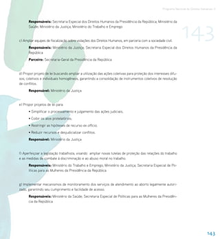 Programa Nacional de Direitos Humanos–3




                                                                                                                 143
      Responsáveis: Secretaria Especial dos Direitos Humanos da Presidência da República; Ministério da
      Saúde; Ministério da Justiça; Ministério do Trabalho e Emprego


c) Ampliar equipes de fiscalização sobre violações dos Direitos Humanos, em parceria com a sociedade civil.
      Responsáveis: Ministério da Justiça; Secretaria Especial dos Direitos Humanos da Presidência da
      República
      Parceiro: Secretaria-Geral da Presidência da República


d) Propor projeto de lei buscando ampliar a utilização das ações coletivas para proteção dos interesses difu-
sos, coletivos e individuais homogêneos, garantindo a consolidação de instrumentos coletivos de resolução
de conflitos.
      Responsável: Ministério da Justiça


e) Propor projetos de lei para:
      • Simplificar o processamento e julgamento das ações judiciais;
      • Coibir os atos protelatórios;
      • Restringir as hipóteses de recurso ex officio;
      • Reduzir recursos e desjudicializar conflitos.
      Responsável: Ministério da Justiça


f) Aperfeiçoar a legislação trabalhista, visando ampliar novas tutelas de proteção das relações do trabalho
e as medidas de combate à discriminação e ao abuso moral no trabalho.
      Responsáveis: Ministério do Trabalho e Emprego; Ministério da Justiça; Secretaria Especial de Po-
      líticas para as Mulheres da Presidência da República


g) Implementar mecanismos de monitoramento dos serviços de atendimento ao aborto legalmente autori-
zado, garantindo seu cumprimento e facilidade de acesso.
      Responsáveis: Ministério da Saúde; Secretaria Especial de Políticas para as Mulheres da Presidên-
      cia da República




                                                                                                                                    143
 