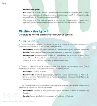 144

                                    Recomendações gerais:
                                    • Recomenda-se ao Poder Judiciário o aperfeiçoamento do Sistema de Justiça da Infância e Juven-
                                    tude em todos os estados da federação, em consonância com os artigos 37, 39 e 40 da Convenção
                                    sobre os Direitos da Criança e outras normas da ONU.
                                    • Recomenda-se ao Poder Judiciário priorizar os processos que envolvam crianças e adolescentes,
                                    bem como constituir equipes interprofissionais no Sistema de Justiça da Infância e Juventude.




                             Objetivo estratégico III:
                             Utilização de modelos alternativos de solução de conflitos.

                             Ações programáticas:
                             a) Fomentar iniciativas de mediação e conciliação, estimulando a resolução de conflitos por meios autocom-
                             positivos, voltados à maior pacificação social e menor judicialização.
                                    Responsáveis: Ministério da Justiça; Ministério do Desenvolvimento Agrário; Ministério das Cidades
                                    Parceiro: Secretaria Especial de Políticas para as Mulheres da Presidência da República
                                    Recomendação: Recomenda-se aos estados, ao Distrito Federal, aos municípios, ao Poder Judici-
                                    ário, ao Ministério Público, à Defensoria Pública e à sociedade civil o desenvolvimento e incentivo à
                                    utilização de formas e técnicas negociadas de resolução de conflitos.


                             b) Fortalecer a criação de núcleos de justiça comunitária, em articulação com os estados,o Distrito Federal
                             e os municípios, e apoiar o financiamento de infraestrutura e de capacitação.
                                    Responsável: Ministério da Justiça
                                    Recomendação: Recomenda-se aos estados, ao Distrito Federal, aos municípios, ao Poder Judi-
                                    ciário, ao Ministério Público e Defensorias Públicas a implantação e fortalecimento de Núcleos de
                                    Justiça Comunitária.


                             c) Capacitar lideranças comunitárias sobre instrumentos e técnicas de mediação comunitária, incentivando
                             a resolução de conflitos nas próprias comunidades.




144
                                    Responsáveis: Ministério da Justiça; Secretaria Especial dos Direitos Humanos da Presidência da
                                    República
                                    Parceiro: Secretaria de Relações Institucionais da Presidência da República


Segurança Pública, Acesso à Justiça e Combate à Violência
 