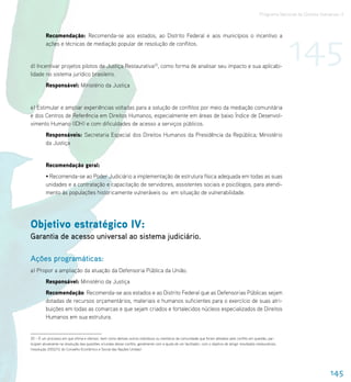Programa Nacional de Direitos Humanos–3




                                                                                                                                                                      145
          Recomendação: Recomenda-se aos estados, ao Distrito Federal e aos municípios o incentivo a
          ações e técnicas de mediação popular de resolução de conflitos.


d) Incentivar projetos pilotos de Justiça Restaurativa20, como forma de analisar seu impacto e sua aplicabi-
lidade no sistema jurídico brasileiro.
          Responsável: Ministério da Justiça


e) Estimular e ampliar experiências voltadas para a solução de conflitos por meio da mediação comunitária
e dos Centros de Referência em Direitos Humanos, especialmente em áreas de baixo Índice de Desenvol-
vimento Humano (IDH) e com dificuldades de acesso a serviços públicos.
          Responsáveis: Secretaria Especial dos Direitos Humanos da Presidência da República; Ministério
          da Justiça


          Recomendação geral:
          • Recomenda-se ao Poder Judiciário a implementação de estrutura física adequada em todas as suas
          unidades e a contratação e capacitação de servidores, assistentes sociais e psicólogos, para atendi-
          mento às populações historicamente vulneráveis ou em situação de vulnerabilidade.




Objetivo estratégico IV:
Garantia de acesso universal ao sistema judiciário.

Ações programáticas:
a) Propor a ampliação da atuação da Defensoria Pública da União.
          Responsável: Ministério da Justiça
          Recomendação: Recomenda-se aos estados e ao Distrito Federal que as Defensorias Públicas sejam
          dotadas de recursos orçamentários, materiais e humanos suficientes para o exercício de suas atri-
          buições em todas as comarcas e que sejam criados e fortalecidos núcleos especializados de Direitos
          Humanos em sua estrutura.


20 – É um processo em que vítima e ofensor, bem como demais outros indivíduos ou membros da comunidade que foram afetados pelo conflito em questão, par-
ticipam ativamente na resolução das questões oriundas desse conflito, geralmente com a ajuda de um facilitador, com o objetivo de atingir resultados restaurativos.
(resolução 2002/12 do Conselho Econômico e Social das Nações Unidas)




                                                                                                                                                                                       145
 