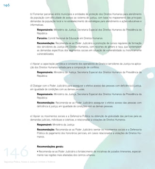 146

                             b) Fomentar parcerias entre municípios e entidades de proteção dos Direitos Humanos para atendimento
                             da população com dificuldade de acesso ao sistema de justiça, com base no mapeamento das principais
                             demandas da população local e no estabelecimento de estratégias para atendimento e ações educativas e
                             informativas.
                                    Responsáveis: Ministério da Justiça; Secretaria Especial dos Direitos Humanos da Presidência da
                                    República
                                    Parceiro: Comitê Nacional de Educação em Direitos Humanos
                                    Recomendação: Recomenda-se ao Poder Judiciário a promoção de cursos regulares de formação
                                    dos servidores da Justiça em Direitos Humanos, com recortes de gênero e raça, que contemplem
                                    as demandas específicas dos segmentos sociais em situação de vulnerabilidade ou historicamente
                                    vulnerabilizados


                             c) Apoiar a capacitação periódica e constante dos operadores do Direito e servidores da Justiça na aplica-
                             ção dos Direitos Humanos voltada para a composição de conflitos.
                                    Responsáveis: Ministério da Justiça; Secretaria Especial dos Direitos Humanos da Presidência da
                                    República


                             d) Dialogar com o Poder Judiciário para assegurar o efetivo acesso das pessoas com deficiência à justiça,
                             em igualdade de condições com as demais pessoas.
                                    Responsáveis: Ministério da Justiça; Secretaria Especial dos Direitos Humanos da Presidência da
                                    República
                                    Recomendação: Recomenda-se ao Poder Judiciário assegurar o efetivo acesso das pessoas com
                                    deficiência à justiça, em igualdade de condições com as demais pessoas.


                             e) Apoiar os movimentos sociais e a Defensoria Pública na obtenção da gratuidade das perícias para as
                             demandas judiciais, individuais e coletivas, e relacionadas a violações de Direitos Humanos.
                                    Responsável: Ministério da Justiça
                                    Recomendação: Recomenda-se ao Poder Judiciário isentar os movimentos sociais e a Defensoria
                                    Pública do pagamento dos honorários periciais, em casos relacionados a violações de Direitos Hu-
                                    manos.




146
                                    Recomendações gerais:
                                    • Recomenda-se ao Poder Judiciário o fortalecimento de iniciativas de juizados itinerantes, especial-
                                    mente nas regiões mais afastadas dos centros urbanos.

Segurança Pública, Acesso à Justiça e Combate à Violência
 