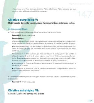 Programa Nacional de Direitos Humanos–3




                                                                                                              147
      • Recomenda-se ao Poder Judiciário, Ministério Público e Defensoria Pública assegurar que seus
      membros fixem residência no município em que atuam.




Objetivo estratégico V:
Modernização da gestão e agilização do funcionamento do sistema de justiça.

Ações programáticas:
a) Propor legislação de revisão e modernização dos serviços notariais e de registro.
      Responsável: Ministério da Justiça
      Recomendações:
      • Recomenda-se ao Poder Judiciário a ampliação do acesso e maior agilidade na prestação jurisdi-
      cional, mediante informatização e desenvolvimento de programas de qualificação de seus servidores.
      • Recomenda-se ao Poder Judiciário expandir iniciativas de processos eletrônicos, incentivando con-
      vênios de cooperação, para que informações entre órgãos públicos sejam repassadas por meios
      eletrônicos.
      • Recomenda-se ao Poder Judiciário, por meio dos Tribunais de Justiça, garantir que tabeliães e
      oficiais de registros de cartórios de notas e registros encaminhem relatórios anuais para as Correge-
      dorias-Gerais da Justiça dos estados, com dados sobre os recursos que entraram em cada estabe-
      lecimento a título de compensação pelos serviços prestados ao público (emolumentos).
      • Recomenda-se às Defensorias Públicas o desenvolvimento de sistemas informatizados para a
      modernização da gestão.
      • Recomenda-se às Defensorias Públicas a adoção de mecanismos de agendamento, pessoal ou
      eletrônico, para atendimento aos cidadãos.


b) Desenvolver sistema integrado de informações do Poder Executivo e Judiciário e disponibilizar seu aces-
so à sociedade.
      Responsável: Ministério da Justiça




Objetivo estratégico VI:
Acesso à Justiça no campo e na cidade.


                                                                                                                                 147
 