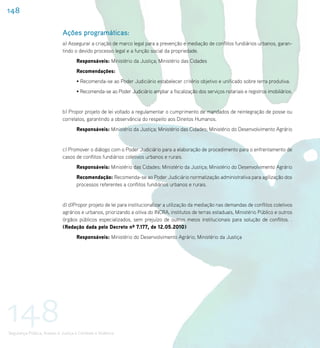 148

                             Ações programáticas:
                             a) Assegurar a criação de marco legal para a prevenção e mediação de conflitos fundiários urbanos, garan-
                             tindo o devido processo legal e a função social da propriedade.
                                    Responsáveis: Ministério da Justiça; Ministério das Cidades
                                    Recomendações:
                                    • Recomenda-se ao Poder Judiciário estabelecer critério objetivo e unificado sobre terra produtiva.
                                    • Recomenda-se ao Poder Judiciário ampliar a fiscalização dos serviços notariais e registros imobiliários.


                             b) Propor projeto de lei voltado a regulamentar o cumprimento de mandados de reintegração de posse ou
                             correlatos, garantindo a observância do respeito aos Direitos Humanos.
                                    Responsáveis: Ministério da Justiça; Ministério das Cidades; Ministério do Desenvolvimento Agrário


                             c) Promover o diálogo com o Poder Judiciário para a elaboração de procedimento para o enfrentamento de
                             casos de conflitos fundiários coletivos urbanos e rurais.
                                    Responsáveis: Ministério das Cidades; Ministério da Justiça; Ministério do Desenvolvimento Agrário
                                    Recomendação: Recomenda-se ao Poder Judiciário normatização administrativa para agilização dos
                                    processos referentes a conflitos fundiários urbanos e rurais.


                             d) d)Propor projeto de lei para institucionalizar a utilização da mediação nas demandas de conflitos coletivos
                             agrários e urbanos, priorizando a oitiva do INCRA, institutos de terras estaduais, Ministério Público e outros
                             órgãos públicos especializados, sem prejuízo de outros meios institucionais para solução de conflitos. .
                             (Redação dada pelo Decreto nº 7.177, de 12.05.2010)
                                    Responsáveis: Ministério do Desenvolvimento Agrário; Ministério da Justiça




148
Segurança Pública, Acesso à Justiça e Combate à Violência
 