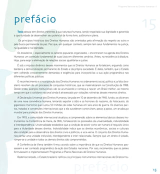 Programa Nacional de Direitos Humanos–3




prefácio
   Toda pessoa tem direitos inerentes à sua natureza humana, sendo respeitada sua dignidade e garantida
                                                                                                                         15
a oportunidade de desenvolver seu potencial de forma livre, autônoma e plena.
    Os princípios históricos dos Direitos Humanos são orientados pela afirmação do respeito ao outro e
pela busca permanente da paz. Paz que, em qualquer contexto, sempre tem seus fundamentos na justiça,
na igualdade e na liberdade.
   Os brasileiros – especialmente os setores populares organizados – encontraram na agenda dos Direitos
Humanos um conteúdo fundamental de suas lutas em diferentes cenários. Antes, na resistência à ditadura.
Hoje, para exigir a efetivação de relações sociais igualitárias e justas.
    É sob o impulso dinâmico desses movimentos que os Direitos Humanos se fortalecem, erguendo como
bandeira a democratização permanente do Estado e da própria sociedade. É deles, também, que o Estado
vem colhendo crescentemente demandas e exigências para incorporá-las a sua ação programática nas
diferentes políticas públicas.
    O reconhecimento e a incorporação dos Direitos Humanos no ordenamento social, político e jurídico bra-
sileiro resultam de um processo de conquistas históricas, que se materializaram na Constituição de 1988.
Desde então, avanços institucionais vão se acumulando e começa a nascer um Brasil melhor, ao mesmo
tempo em que o cotidiano nacional ainda é atravessado por violações rotineiras desses mesmos direitos.
   A Declaração Universal dos Direitos Humanos, lançada em 10 de dezembro de 1948, fundou os alicerces
de uma nova convivência humana, tentando sepultar o ódio e os horrores do nazismo, do holocausto, do
gigantesco morticínio que custou 50 milhões de vidas humanas em seis anos de guerra. Os diversos pac-
tos, tratados e convenções internacionais que a ela sucederam construíram, passo a passo, um arcabouço
mundial para proteção dos Direitos Humanos.
    Em 1993, a comunidade internacional atualizou a compreensão sobre os elementos básicos desses ins-
trumentos na Conferência de Viena, da ONU, fortalecendo os postulados da universalidade, indivisibilidade
e interdependência. Universalidade estabelece que a condição de existir como ser humano é requisito único
para a titularidade desses direitos. Indivisibilidade indica que os direitos econômicos, sociais e culturais
são condição para a observância dos direitos civis e políticos, e vice-versa. O conjunto dos Direitos Huma-
nos perfaz uma unidade indivisível, interdependente e inter-relacionada. Sempre que um direito é violado,
rompe-se a unidade e todos os demais direitos são comprometidos.
   A Conferência de Viena também firmou acordo sobre a importância de que os Direitos Humanos pas-
sassem a ser conteúdo programático da ação dos Estados nacionais. Por isso, recomendou que os países
formulassem e implementassem Programas e Planos Nacionais de Direitos Humanos.
   Redemocratizado, o Estado brasileiro ratificou os principais instrumentos internacionais de Direitos Hu-




                                                       prefácio                                                                      15
 