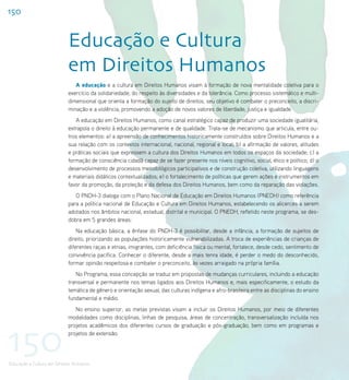 150


                           Educação e Cultura
                           em Direitos Humanos
                              A educação e a cultura em Direitos Humanos visam à formação de nova mentalidade coletiva para o
                           exercício da solidariedade, do respeito às diversidades e da tolerância. Como processo sistemático e multi-
                           dimensional que orienta a formação do sujeito de direitos, seu objetivo é combater o preconceito, a discri-
                           minação e a violência, promovendo a adoção de novos valores de liberdade, justiça e igualdade.
                              A educação em Direitos Humanos, como canal estratégico capaz de produzir uma sociedade igualitária,
                           extrapola o direito à educação permanente e de qualidade. Trata-se de mecanismo que articula, entre ou-
                           tros elementos: a) a apreensão de conhecimentos historicamente construídos sobre Direitos Humanos e a
                           sua relação com os contextos internacional, nacional, regional e local; b) a afirmação de valores, atitudes
                           e práticas sociais que expressem a cultura dos Direitos Humanos em todos os espaços da sociedade; c) a
                           formação de consciência cidadã capaz de se fazer presente nos níveis cognitivo, social, ético e político; d) o
                           desenvolvimento de processos metodológicos participativos e de construção coletiva, utilizando linguagens
                           e materiais didáticos contextualizados; e) o fortalecimento de políticas que gerem ações e instrumentos em
                           favor da promoção, da proteção e da defesa dos Direitos Humanos, bem como da reparação das violações.
                              O PNDH-3 dialoga com o Plano Nacional de Educação em Direitos Humanos (PNEDH) como referência
                           para a política nacional de Educação e Cultura em Direitos Humanos, estabelecendo os alicerces a serem
                           adotados nos âmbitos nacional, estadual, distrital e municipal. O PNEDH, refletido neste programa, se des-
                           dobra em 5 grandes áreas:
                               Na educação básica, a ênfase do PNDH-3 é possibilitar, desde a infância, a formação de sujeitos de
                           direito, priorizando as populações historicamente vulnerabilizadas. A troca de experiências de crianças de
                           diferentes raças e etnias, imigrantes, com deficiência física ou mental, fortalece, desde cedo, sentimento de
                           convivência pacífica. Conhecer o diferente, desde a mais tenra idade, é perder o medo do desconhecido,
                           formar opinião respeitosa e combater o preconceito, às vezes arraigado na própria família.
                              No Programa, essa concepção se traduz em propostas de mudanças curriculares, incluindo a educação
                           transversal e permanente nos temas ligados aos Direitos Humanos e, mais especificamente, o estudo da
                           temática de gênero e orientação sexual, das culturas indígena e afro-brasileira entre as disciplinas do ensino
                           fundamental e médio.
                              No ensino superior, as metas previstas visam a incluir os Direitos Humanos, por meio de diferentes
                           modalidades como disciplinas, linhas de pesquisa, áreas de concentração, transversalização incluída nos




150
                           projetos acadêmicos dos diferentes cursos de graduação e pós-graduação, bem como em programas e
                           projetos de extensão.




Educação e Cultura em Direitos Humanos
 
