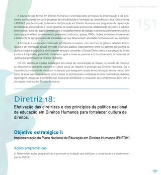 Programa Nacional de Direitos Humanos–3




                                                                                                                  151
    A educação não formal em Direitos Humanos é orientada pelos princípios da emancipação e da auto-
nomia, configurando-se como processo de sensibilização e formação da consciência crítica. Desta forma,
o PNDH-3 propõe inclusão da temática de Educação em Direitos Humanos nos programas de capacitação
de lideranças comunitárias e nos programas de qualificação profissional, alfabetização de jovens e adultos,
entre outros. Volta-se, especialmente, para o estabelecimento de diálogo e parcerias permanentes como o
vasto leque brasileiro de movimentos populares, sindicatos, igrejas, ONGs, clubes, entidades empresariais
e toda sorte de agrupamentos da sociedade civil que desenvolvem atividades formativas em seu cotidiano.
   A formação e a educação continuada em Direitos Humanos, com recortes de gênero, relações étnico-
raciais e de orientação sexual, em todo o serviço público, especialmente entre os agentes do sistema de
Justiça e segurança pública, são fundamentais para consolidar o Estado Democrático e a proteção do direito
à vida e à dignidade, garantindo tratamento igual a todas as pessoas e o funcionamento de sistemas de
Justiça que promovam os Direitos Humanos.
    Por fim, aborda-se o papel estratégico dos meios de comunicação de massa, no sentido de construir
ou desconstruir ambiente nacional e cultura social de respeito e proteção aos Direitos Humanos. Daí a
importância primordial de introduzir mudanças que assegurem ampla democratização desses meios, bem
como de atuar permanentemente junto a todos os profissionais e empresas do setor (seminários, debates,
reportagens, pesquisas e conferências), buscando sensibilizar e conquistar seu compromisso ético com a
afirmação histórica dos Direitos Humanos.




Diretriz 18:
Efetivação das diretrizes e dos princípios da política nacional
de educação em Direitos Humanos para fortalecer cultura de
direitos.


Objetivo estratégico I:
Implementação do Plano Nacional de Educação em Direitos Humanos (PNEDH)

Ações programáticas:
a) Desenvolver ações programáticas e promover articulação que viabilizem a implantação e a implementa-
ção do PNEDH.




                                                                                                                                  151
 