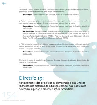 154

                           f) Consolidar a revista “Direitos Humanos” como instrumento de educação e cultura em Direitos Humanos,
                           garantindo o caráter representativo e plural em seu conselho editorial.
                                   Responsável: Secretaria Especial dos Direitos Humanos da Presidência da República


                           g) Produzir recursos pedagógicos e didáticos especializados e adquirir materiais e equipamentos em for-
                           mato acessível para a educação em Direitos Humanos, para todos os níveis de ensino.
                                   Responsáveis: Secretaria Especial dos Direitos Humanos da Presidência da República; Ministério
                                   da Educação
                                   Recomendação: Recomenda-se aos sistemas de ensino que, ao produzir ou adotar materiais edu-
                                   cativos, observem as condições estabelecidas por programas de caráter nacional, em especial o
                                   Programa Nacional do Livro Didático (PNLD), o Programa Nacional do Livro Didático para o Ensino
                                   Médio (PNLEM) e o Programa Nacional Biblioteca da Escola (PNBE).


                           h) Publicar materiais pedagógicos e didáticos para a educação em Direitos Humanos em formato acessível
                           para as pessoas com deficiência, bem como promover o uso da Língua Brasileira de Sinais (Libras) em
                           eventos ou divulgação em mídia.
                                   Responsáveis: Secretaria Especial dos Direitos Humanos da Presidência da República; Ministério
                                   da Educação.


                           i) Fomentar o acesso de estudantes, professores e demais profissionais da educação às tecnologias da
                           informação e comunicação.
                                   Responsáveis: Secretaria Especial dos Direitos Humanos da Presidência da República; Ministério
                                   da Educação




                           Diretriz 19:
                           Fortalecimento dos princípios da democracia e dos Direitos
                           Humanos nos sistemas de educação básica, nas instituições
                           de ensino superior e nas instituições formadoras.

154
Educação e Cultura em Direitos Humanos
 