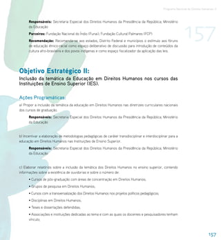 Programa Nacional de Direitos Humanos–3




                                                                                                                 157
      Responsáveis: Secretaria Especial dos Direitos Humanos da Presidência da República; Ministério
      da Educação
      Parceiros: Fundação Nacional do Índio (Funai); Fundação Cultural Palmares (FCP)
      Recomendação: Recomenda-se aos estados, Distrito Federal e municípios o estímulo aos fóruns
      de educação étnico-racial como espaço deliberativo de discussão para introdução de conteúdos da
      cultura afro-brasileira e dos povos indígenas e como espaço fiscalizador da aplicação das leis.




Objetivo Estratégico II:
Inclusão da temática da Educação em Direitos Humanos nos cursos das
Instituições de Ensino Superior (IES).

Ações Programáticas:
a) Propor a inclusão da temática da educação em Direitos Humanos nas diretrizes curriculares nacionais
dos cursos de graduação.
      Responsáveis: Secretaria Especial dos Direitos Humanos da Presidência da República; Ministério
      da Educação


b) Incentivar a elaboração de metodologias pedagógicas de caráter transdisciplinar e interdisciplinar para a
educação em Direitos Humanos nas Instituições de Ensino Superior.
      Responsáveis: Secretaria Especial dos Direitos Humanos da Presidência da República; Ministério
      da Educação


c) Elaborar relatórios sobre a inclusão da temática dos Direitos Humanos no ensino superior, contendo
informações sobre a existência de ouvidorias e sobre o número de:
      • Cursos de pós-graduação com áreas de concentração em Direitos Humanos;
      • Grupos de pesquisa em Direitos Humanos;
      • Cursos com a transversalização dos Direitos Humanos nos projetos políticos pedagógicos;
      • Disciplinas em Direitos Humanos;
      • Teses e dissertações defendidas;
      • Associações e instituições dedicadas ao tema e com as quais os docentes e pesquisadores tenham
      vínculo;



                                                                                                                                   157
 