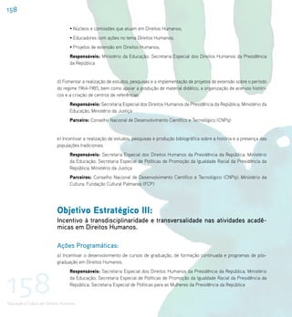 158

                                   • Núcleos e comissões que atuam em Direitos Humanos;
                                   • Educadores com ações no tema Direitos Humanos;
                                   • Projetos de extensão em Direitos Humanos;
                                   Responsáveis: Ministério da Educação; Secretaria Especial dos Direitos Humanos da Presidência
                                   da República


                           d) Fomentar a realização de estudos, pesquisas e a implementação de projetos de extensão sobre o período
                           do regime 1964-1985, bem como apoiar a produção de material didático, a organização de acervos históri-
                           cos e a criação de centros de referências.
                                   Responsáveis: Secretaria Especial dos Direitos Humanos da Presidência da República; Ministério da
                                   Educação; Ministério da Justiça
                                   Parceiro: Conselho Nacional de Desenvolvimento Científico e Tecnológico (CNPq)


                           e) Incentivar a realização de estudos, pesquisas e produção bibliográfica sobre a história e a presença das
                           populações tradicionais.
                                   Responsáveis: Secretaria Especial dos Direitos Humanos da Presidência da República; Ministério
                                   da Educação; Secretaria Especial de Políticas de Promoção da Igualdade Racial da Presidência da
                                   República; Ministério da Justiça
                                   Parceiros: Conselho Nacional de Desenvolvimento Científico e Tecnológico (CNPq); Ministério da
                                   Cultura; Fundação Cultural Palmares (FCP)




                           Objetivo Estratégico III:
                           Incentivo à transdisciplinaridade e transversalidade nas atividades acadê-
                           micas em Direitos Humanos.

                           Ações Programáticas:
                           a) Incentivar o desenvolvimento de cursos de graduação, de formação continuada e programas de pós-
                           graduação em Direitos Humanos.




158
                                   Responsáveis: Secretaria Especial dos Direitos Humanos da Presidência da República; Ministério
                                   da Educação; Secretaria Especial de Políticas de Promoção da Igualdade Racial da Presidência da
                                   República; Secretaria Especial de Políticas para as Mulheres da Presidência da República


Educação e Cultura em Direitos Humanos
 